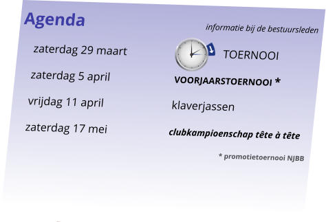 Agenda					informatie bij de bestuursleden 	zaterdag 29 maart			       TOERNOOI 	zaterdag 5 april		voorjaarstoernooi * 	vrijdag 11 april		klaverjassen 	zaterdag 17 mei		clubkampioenschap tête à tête 							* promotietoernooi NJBB