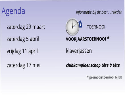 Agenda					informatie bij de bestuursleden 	zaterdag 29 maart	                        toernooi 	zaterdag 5 april		voorjaarstoernooi * 	vrijdag 11 april		klaverjassen 	zaterdag 17 mei		clubkampioenschap tête à tête 							* promotietoernooi NJBB