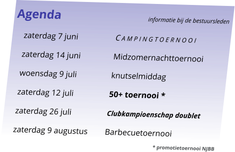 Agenda					informatie bij de bestuursleden 	zaterdag 7 juni	C a m p i n g t o e r n o o i 	zaterdag 14 juni	Midzomernachttoernooi 	woensdag 9 juli	knutselmiddag 	zaterdag 12 juli	50+ toernooi * 	zaterdag 26 juli	Clubkampioenschap doublet 	zaterdag 9 augustus	Barbecuetoernooi 							* promotietoernooi NJBB