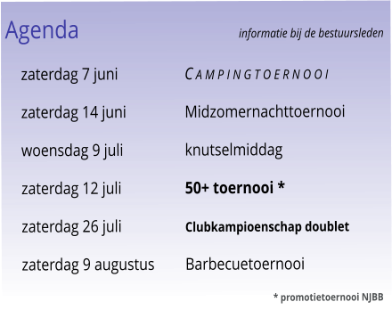 Agenda					informatie bij de bestuursleden 	zaterdag 7 juni	C a m p i n g t o e r n o o i 	zaterdag 14 juni	Midzomernachttoernooi 	woensdag 9 juli	knutselmiddag 	zaterdag 12 juli	50+ toernooi * 	zaterdag 26 juli	Clubkampioenschap doublet 	zaterdag 9 augustus	Barbecuetoernooi 							* promotietoernooi NJBB