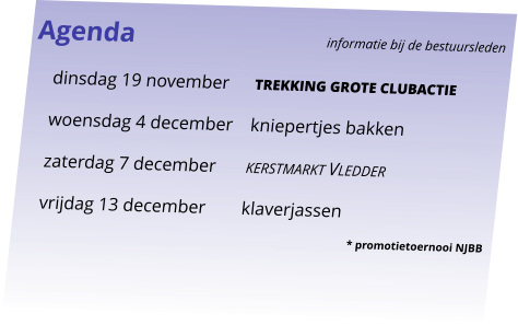 Agenda					informatie bij de bestuursleden 	dinsdag 19 november	trekking grote clubactie 	woensdag 4 december	kniepertjes bakken 	zaterdag 7 december	kerstmarkt Vledder 	vrijdag 13 december	klaverjassen  * promotietoernooi NJBB