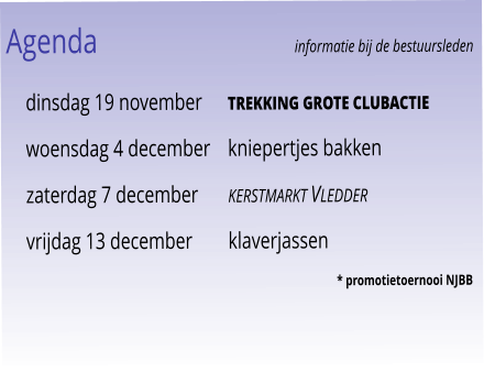 Agenda					informatie bij de bestuursleden 	dinsdag 19 november	trekking grote clubactie 	woensdag 4 december	kniepertjes bakken 	zaterdag 7 december	kerstmarkt Vledder 	vrijdag 13 december	klaverjassen				 							* promotietoernooi NJBB