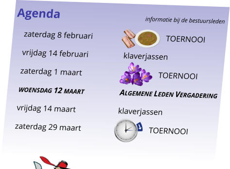 Agenda					informatie bij de bestuursleden 	zaterdag 8 februari				  TOERNOOI 	vrijdag 14 februari		klaverjassen 	zaterdag 1 maart				TOERNOOI 	woensdag 12 maart		Algemene Leden Vergadering 	vrijdag 14 maart		klaverjassen 	zaterdag 29 maart			       TOERNOOI